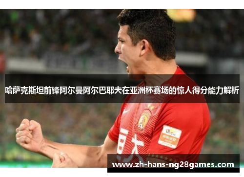 哈萨克斯坦前锋阿尔曼阿尔巴耶夫在亚洲杯赛场的惊人得分能力解析