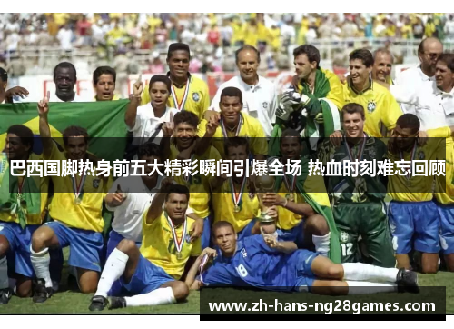 巴西国脚热身前五大精彩瞬间引爆全场 热血时刻难忘回顾