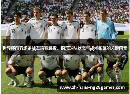 世界杯前五场备战友谊赛解析，揭示球队状态与战术布阵的关键因素