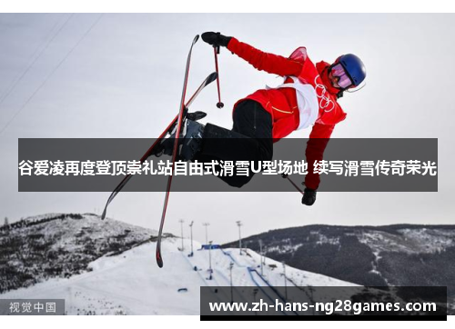 谷爱凌再度登顶崇礼站自由式滑雪U型场地 续写滑雪传奇荣光