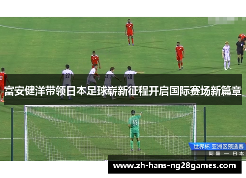 富安健洋带领日本足球崭新征程开启国际赛场新篇章