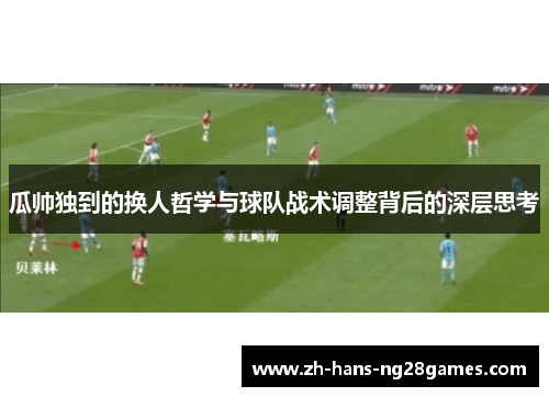 瓜帅独到的换人哲学与球队战术调整背后的深层思考