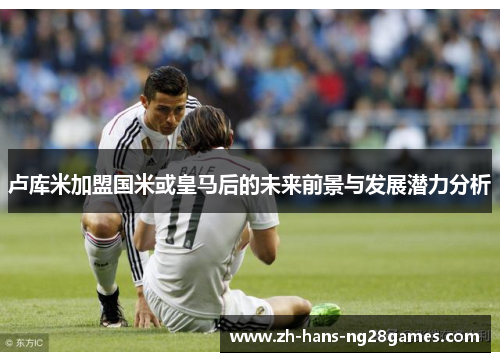 卢库米加盟国米或皇马后的未来前景与发展潜力分析