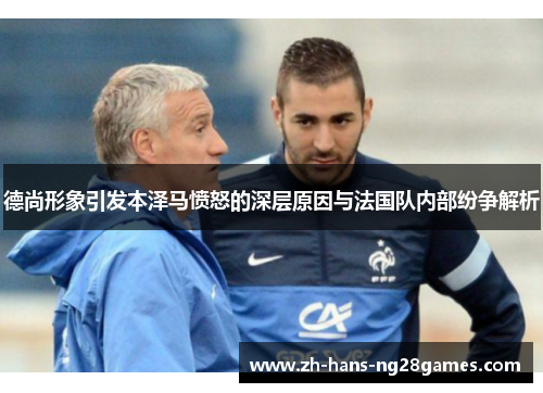 德尚形象引发本泽马愤怒的深层原因与法国队内部纷争解析