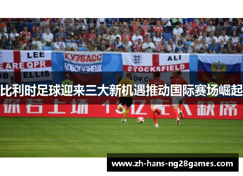 比利时足球迎来三大新机遇推动国际赛场崛起