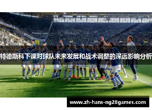 特德斯科下课对球队未来发展和战术调整的深远影响分析