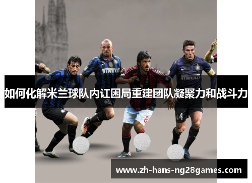 如何化解米兰球队内讧困局重建团队凝聚力和战斗力