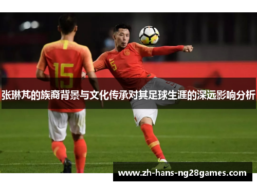 张琳芃的族裔背景与文化传承对其足球生涯的深远影响分析