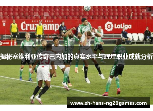 揭秘塞维利亚传奇巴内加的真实水平与辉煌职业成就分析