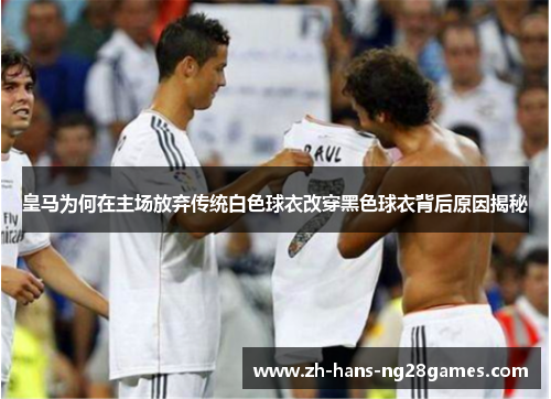 皇马为何在主场放弃传统白色球衣改穿黑色球衣背后原因揭秘
