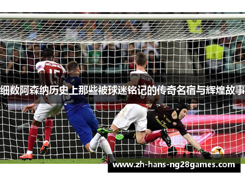 细数阿森纳历史上那些被球迷铭记的传奇名宿与辉煌故事