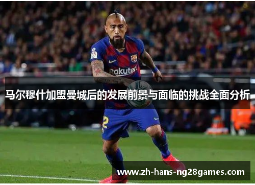 马尔穆什加盟曼城后的发展前景与面临的挑战全面分析