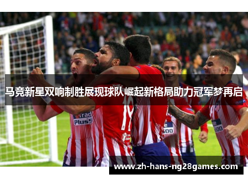马竞新星双响制胜展现球队崛起新格局助力冠军梦再启