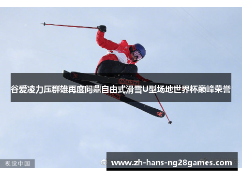 谷爱凌力压群雄再度问鼎自由式滑雪U型场地世界杯巅峰荣誉
