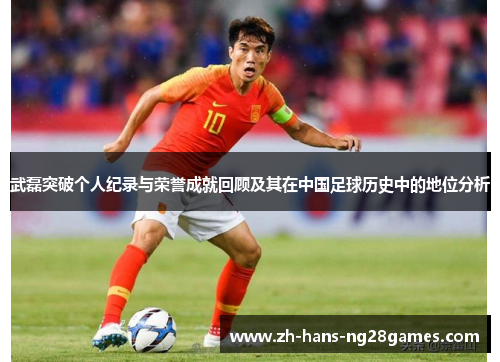 武磊突破个人纪录与荣誉成就回顾及其在中国足球历史中的地位分析