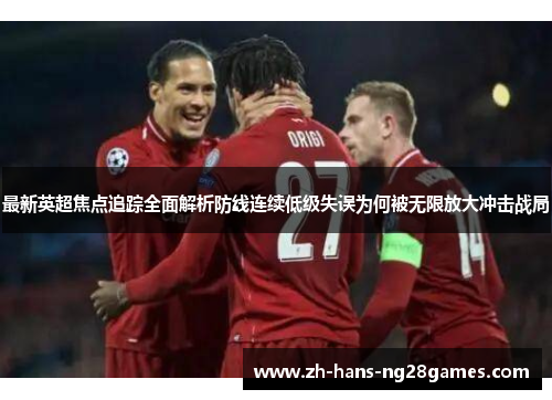 最新英超焦点追踪全面解析防线连续低级失误为何被无限放大冲击战局 最新英超焦点追踪全面解析防线连续低级失误为何被无限放大冲击战局
